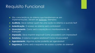 Requisito Funcional
 São características do sistema que transformam-se em
implementações. Devem ser testáveis. Exemplos:
 Auditoria. Deve rastrear quem fez uma ação no sistema e quando fez?
 Autenticação. O acesso ao sistema será controlado?
 Licenciamento. Como será a aquisição e o monitoramento de
licenças?
 Impressão. Deve imprimir arquivos? Como procederá com impressões?
 Relatórios. O sistema irá gerar relatórios? Como irá proceder?
 Agendamento. Algumas ações poderão ser agendadas?
 Segurança. Como será o esquema de acesso a partes do sistema?
 