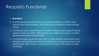 Requisito Funcional
 Exemplos
 O software deve permitir que o usuário modifique a ordem das
colunas de cada listagem, salvando esta preferência para acesso
futuro.
 O software deve permitir que o usuário marque telas específicas do
sistema como favoritas, oferecendo um atalho para que o usuário
retorne nesta tela rapidamente.
 O software deve garantir que todo usuário possua uma senha com
nível de complexidade aceitável utilizando um algoritmo para esta
verificação. Além disso, o usuário deve trocar a sua senha a cada
12 meses.
 