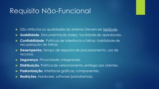Requisito Não-Funcional
 São atributos ou qualidades do sistema. Devem ser testáveis.
 Usabilidade. Documentação (help), facilidade de apredizado.
 Confiabilidade. Políticas de tolerância a falhas, habilidade de
recuperação de falhas.
 Desempenho. Tempo de resposta de processamento, uso de
recursos.
 Segurança. Privacidade, integridade.
 Distribuição. Políticade versionamento, entrega aos clientes.
 Padronização. Interfaces gráficas, componentes.
 Restrições. Hardware, software (plataformas).
 