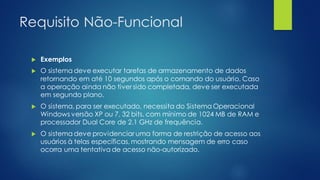 Requisito Não-Funcional
 Exemplos
 O sistema deve executar tarefas de armazenamento de dados
retornando em até 10 segundos após o comando do usuário. Caso
a operação ainda não tiver sido completada, deve ser executada
em segundo plano.
 O sistema, para ser executado, necessita do Sistema Operacional
Windows versão XP ou 7, 32 bits, com mínimo de 1024 MB de RAM e
processador Dual Core de 2.1 GHz de frequência.
 O sistema deve providenciar uma forma de restrição de acesso aos
usuários à telas específicas, mostrando mensagem de erro caso
ocorra uma tentativa de acesso não-autorizado.
 