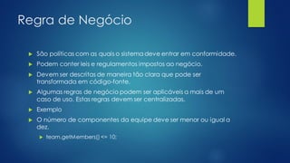 Regra de Negócio
 São políticas com as quais o sistema deve entrar em conformidade.
 Podem conter leis e regulamentos impostos ao negócio.
 Devem ser descritas de maneira tão clara que pode ser
transformada em código-fonte.
 Algumas regras de negócio podem ser aplicáveis a mais de um
caso de uso. Estas regras devem ser centralizadas.
 Exemplo
 O número de componentes da equipe deve ser menor ou igual a
dez.
 team.getMembers() <= 10;
 