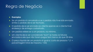 Regra de Negócio
 Exemplos
 Se um pedido é cancelado e se o pedido não tiver sido enviado,
então o pedido deve ser fechado.
 O pedido deve ser enviado ao cliente apenas se o cliente tiver
endereço de entrega cadastrado.
 Um pedido refere-se a um produto, no mínimo.
 Um cliente deve ser considerado "bom" se todas as faturas
enviadas a ele que não foram pagas tem menos do que 30 dias.
 O preço líquido de um produto é igual a: custo do produto * (1 +
porcentagem total de imposto / 100)
 