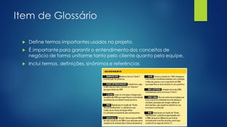 Item de Glossário
 Define termos importantes usados no projeto.
 É importante para garantir o entendimento dos conceitos de
negócio de forma uniforme tanto pelo cliente quanto pela equipe.
 Inclui termos, definições, sinônimos e referências
 