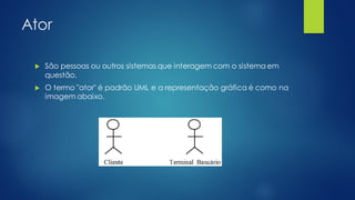 Ator
 São pessoas ou outros sistemas que interagem com o sistema em
questão.
 O termo "ator" é padrão UML e a representação gráfica é como na
imagem abaixo.
 