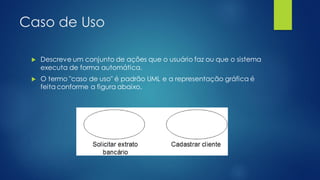 Caso de Uso
 Descreve um conjunto de ações que o usuário faz ou que o sistema
executa de forma automática.
 O termo "caso de uso" é padrão UML e a representação gráfica é
feita conforme a figura abaixo.
 