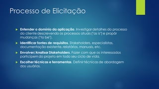 Processo de Elicitação
 Entender o domínio da aplicação. Investigar detalhes do processo
do cliente descrevendo os processos atuais ("as is") e propôr
mudanças ("to be").
 Identificar fontes de requisitos. Stakeholders, especialistas,
documentação existente, relatórios, manuais, etc.
 Envolver/Analisar Stakeholders. Fazer com que os interessados
participem do projeto em todo seu ciclo de vida.
 Escolher técnicas e ferramentas. Definir técnicas de abordagem
dos usuários.
 