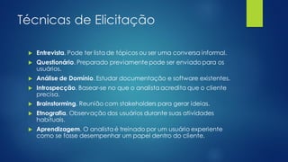 Técnicas de Elicitação
 Entrevista. Pode ter lista de tópicos ou ser uma conversa informal.
 Questionário. Preparado previamente pode ser enviado para os
usuários.
 Análise de Domínio. Estudar documentação e software existentes.
 Introspecção. Basear-se no que o analista acredita que o cliente
precisa.
 Brainstorming. Reunião com stakeholders para gerar ideias.
 Etnografia. Observação dos usuários durante suas atividades
habituais.
 Aprendizagem. O analista é treinado por um usuário experiente
como se fosse desempenhar um papel dentro do cliente.
 
