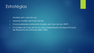 Estratégias
1. Modelo sem caso de uso
2. Apenas modelo de Caso de Uso
3. Funcionalidades norteando modelo de Caso de Uso (RUP)
4. O modelo de Caso de Uso é uma interpretação da Especificação
de Requisitos do Software (ERS / SRS)
 