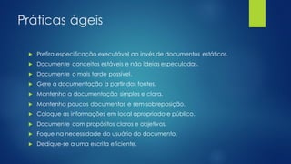 Práticas ágeis
 Prefira especificação executável ao invés de documentos estáticos.
 Documente conceitos estáveis e não ideias especuladas.
 Documente o mais tarde possível.
 Gere a documentação a partir dos fontes.
 Mantenha a documentação simples e clara.
 Mantenha poucos documentos e sem sobreposição.
 Coloque as informações em local apropriado e público.
 Documente com propósitos claros e objetivos.
 Foque na necessidade do usuário do documento.
 Dedique-se a uma escrita eficiente.
 