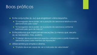 Boas práticas
 Evite conjunções (e, ou) que englobam vários requisitos.
 "O navegador deve poder ver a posição da aeronave relativo à rota
demonstrada pelo radar".
 "O navegador deve poder ver a posição da aeronave conforme
estimado pelo guia de inércia".
 Evite palavras que implicam em exceções (a menos que, exceto
se, se necessário, mas, porém).
 "O design deve providenciar assentos voltados para a parte traseira da
aeronave para cada membro da tripulação".
 Utilize sentenças simples e diretas.
 "O piloto deve ser capaz de ver o indicador de velocidade".
 