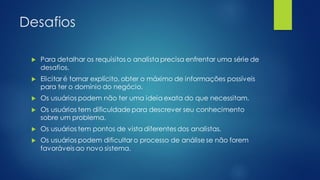 Desafios
 Para detalhar os requisitos o analista precisa enfrentar uma série de
desafios.
 Elicitar é tornar explícito, obter o máximo de informações possíveis
para ter o domínio do negócio.
 Os usuários podem não ter uma ideia exata do que necessitam.
 Os usuários tem dificuldade para descrever seu conhecimento
sobre um problema.
 Os usuários tem pontos de vista diferentes dos analistas.
 Os usuários podem dificultar o processo de análise se não forem
favoráveisao novo sistema.
 