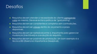 Desafios
 Requisitos devem atender a necessidade do cliente agregando
valor ao mesmo. Deve-se evitar a prática de "gold plating".
 Requisitos devem ser consistentes e completos sem contradições.
 Requisitos devem ser viáveisdentro do orçamento e prazo
disponíveis.
 Requisitos devem ser rastreáveis entre si. Importante para gerenciar
mudanças (inevitáveis) e a evolução do requisito.
 Requisitos devem ser passíveisde priorização. Um bom exemplo é a
técnica EID (Essencial, Importante e Desejável).
 