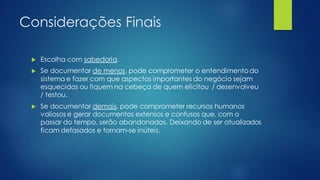Considerações Finais
 Escolha com sabedoria.
 Se documentar de menos, pode comprometer o entendimento do
sistema e fazer com que aspectos importantes do negócio sejam
esquecidas ou fiquem na cebeça de quem elicitou / desenvolveu
/ testou.
 Se documentar demais, pode comprometer recursos humanos
valiosos e gerar documentos extensos e confusos que, com o
passar do tempo, serão abandonados. Deixando de ser atualizados
ficam defasados e tornam-se inúteis.
 