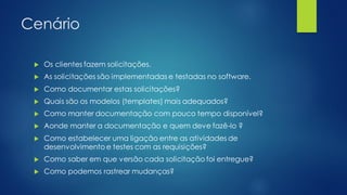 Cenário
 Os clientes fazem solicitações.
 As solicitações são implementadas e testadas no software.
 Como documentar estas solicitações?
 Quais são os modelos (templates) mais adequados?
 Como manter documentação com pouco tempo disponível?
 Aonde manter a documentação e quem deve fazê-lo ?
 Como estabelecer uma ligação entre as atividades de
desenvolvimento e testes com as requisições?
 Como saber em que versão cada solicitação foi entregue?
 Como podemos rastrear mudanças?
 