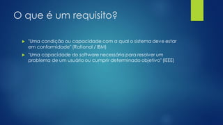 O que é um requisito?
 "Uma condição ou capacidade com a qual o sistema deve estar
em conformidade" (Rational / IBM)
 "Uma capacidade do software necessária para resolver um
problema de um usuário ou cumprir determinado objetivo" (IEEE)
 