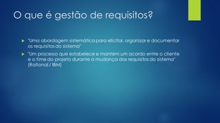O que é gestão de requisitos?
 "Uma abordagem sistemática para elicitar, organizar e documentar
os requisitos do sistema"
 "Um processo que estabelece e mantém um acordo entre o cliente
e o time do projeto durante a mudança dos requisitos do sistema"
(Rational / IBM)
 