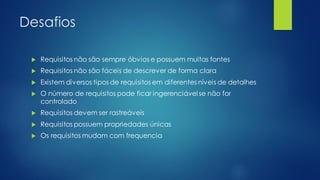 Desafios
 Requisitos não são sempre óbvios e possuem muitas fontes
 Requisitos não são fáceis de descrever de forma clara
 Existem diversos tipos de requisitos em diferentes níveis de detalhes
 O número de requisitos pode ficar ingerenciável se não for
controlado
 Requisitos devem ser rastreáveis
 Requisitos possuem propriedades únicas
 Os requisitos mudam com frequencia
 