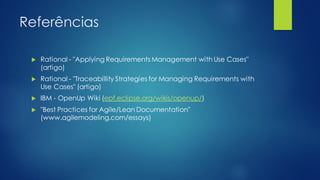 Referências
 Rational - "Applying Requirements Management with Use Cases"
(artigo)
 Rational - "Traceabillity Strategies for Managing Requirements with
Use Cases" (artigo)
 IBM - OpenUp Wiki (epf.eclipse.org/wikis/openup/)
 "Best Practices for Agile/Lean Documentation"
(www.agilemodeling.com/essays)
 