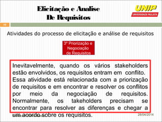 Professor Wilker Bueno
11
28/04/2014
Elicitação e Analise
De Requisitos
Atividades do processo de elicitação e análise de requisitos
Inevitavelmente, quando os vários stakeholders
estão envolvidos, os requisitos entram em conflito.
Essa atividade está relacionada com a priorização
de requisitos e em encontrar e resolver os conflitos
por meio da negociação de requisitos.
Normalmente, os takeholders precisam se
encontrar para resolver as diferenças e chegar a
um acordo sobre os requisitos.
3º Priorização e
Negociação
de Requisitos
 