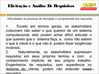 Professor Wilker Bueno
13
28/04/2014
Elicitação e Análise De Requisitos
Dificuldades no processo de elicitação e compreensão dos requisitos
1. Exceto em termos gerais, os stakeholders
costumam não saber o que querem de um sistema
computacional; eles podem achar difícil articular o
que querem que o sistema faça, e, como não sabem
o que é viável e o que não é, podem fazer exigências
inviáveis.
2. Naturalmente, os stakeholders expressam
requisitos em seus próprios termos e com o
conhecimento implícito de seu próprio trabalho.
Engenheiros de requisitos, sem experiência no
domínio do cliente, podem não entender esses
 
