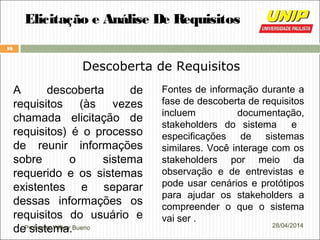 Professor Wilker Bueno
16
28/04/2014
Elicitação e Análise De Requisitos
Descoberta de Requisitos
A descoberta de
requisitos (às vezes
chamada elicitação de
requisitos) é o processo
de reunir informações
sobre o sistema
requerido e os sistemas
existentes e separar
dessas informações os
requisitos do usuário e
de sistema.
Fontes de informação durante a
fase de descoberta de requisitos
incluem documentação,
stakeholders do sistema e
especificações de sistemas
similares. Você interage com os
stakeholders por meio da
observação e de entrevistas e
pode usar cenários e protótipos
para ajudar os stakeholders a
compreender o que o sistema
vai ser .
 