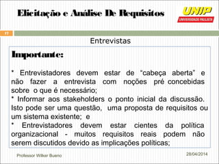 Professor Wilker Bueno
17
28/04/2014
Elicitação e Análise De Requisitos
Entrevistas
Importante:
* Entrevistadores devem estar de “cabeça aberta” e
não fazer a entrevista com noções pré concebidas
sobre o que é necessário;
* Informar aos stakeholders o ponto inicial da discussão.
Isto pode ser uma questão, uma proposta de requisitos ou
um sistema existente; e
* Entrevistadores devem estar cientes da política
organizacional - muitos requisitos reais podem não
serem discutidos devido as implicações políticas;
 