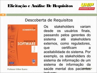 Professor Wilker Bueno
18
28/04/2014
Elicitação e Análise De Requisitos
Descoberta de Requisitos
Os stakeholders variam
desde os usuários finais,
passando pelos gerentes do
sistema até stakeholders
externos, como reguladores,
que certificam a
aceitabilidade do sistema. Por
exemplo, os stakeholders do
sistema de informação de um
sistema de informação da
saúde mental dos pacientes
 