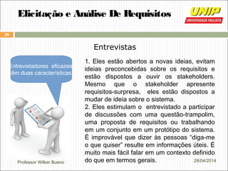 Professor Wilker Bueno
22
28/04/2014
Elicitação e Análise De Requisitos
Entrevistas
1. Eles estão abertos a novas ideias, evitam
ideias preconcebidas sobre os requisitos e
estão dispostos a ouvir os stakeholders.
Mesmo que o stakeholder apresente
requisitos-surpresa, eles estão dispostos a
mudar de ideia sobre o sistema.
2. Eles estimulam o entrevistado a participar
de discussões com uma questão-trampolim,
uma proposta de requisitos ou trabalhando
em um conjunto em um protótipo do sistema.
É improvável que dizer às pessoas “diga-me
o que quiser” resulte em informações úteis. É
muito mais fácil falar em um contexto definido
do que em termos gerais.
Entrevistadores eficazes
têm duas características:
 