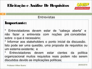 Professor Wilker Bueno
24
28/04/2014
Elicitação e Análise De Requisitos
Entrevistas
Importante:
* Entrevistadores devem estar de “cabeça aberta” e
não fazer a entrevista com noções pré concebidas
sobre o que é necessário;
* Informar aos stakeholders o ponto inicial da discussão.
Isto pode ser uma questão, uma proposta de requisitos ou
um sistema existente; e
* Entrevistadores devem estar cientes da política
organizacional muitos requisitos reais podem não serem
discutidos devido as implicações políticas;
 