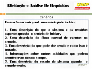 Professor Wilker Bueno
25
28/04/2014
Elicitação e Análise De Requisitos
Cenários
Emsua forma mais geral, umcenário pode incluir:
1. Uma descrição do que o sistema e os usuários
esperam quando o cenário de iniciar.
2. Uma descrição do fluxo normal de eventos no
cenário.
3. Uma descrição do que pode dar errado e como isso é
tratado.
4. Informações sobre outras atividades que podem
acontecerao mesmo tempo.
5. Uma descrição do estado do sistema quando o
cenário acaba.
 