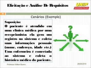 Professor Wilker Bueno
26
28/04/2014
Elicitação e Análise De Requisitos
Cenários (Exemplo)
Suposição:
O paciente é atendido em
uma clínica médica por uma
recepcionista; ela gera um
registro no sistema e coleta
suas informações pessoais
(nome, endereço, idade etc.)
Uma enfermeira é conectada
ao sistema e coleta o
histórico médico do paciente.
 