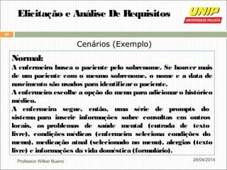 Professor Wilker Bueno
27
28/04/2014
Elicitação e Análise De Requisitos
Cenários (Exemplo)
Normal:
A enfermeira busca o paciente pelo sobrenome. Se houver mais
de um paciente com o mesmo sobrenome, o nome e a data de
nascimento são usados para identificaro paciente.
A enfermeira escolhe a opção do menu para adicionaro histórico
médico.
A enfermeira segue, então, uma série de prompts do
sistema para inserir informações sobre consultas em outros
locais, os problemas de saúde mental (entrada de texto
livre), condições médicas (enfermeira seleciona condições do
menu), medicação atual (selecionado no menu), alergias (texto
livre) e informações da vida doméstica (formulário).
 