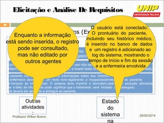 Professor Wilker Bueno
28
28/04/2014
Elicitação e Análise De Requisitos
Cenários (Exemplo)
Oque pode darerrado?
O prontuário do paciente não existe ou não pôde ser encontrado.
A enfermeira deve criar um novo registro e registrar as informações pessoais
As condições do paciente ou a medicação em uso não estão inscritas no menu.
A enfermeira deve escolher a opção ‘outros’ e inserir texto livre com descrição da condição/medicação
O paciente não pode/não fornecerá informações sobre seu histórico médico.
A enfermeira deve inserir um texto livre registrando a incapacidade/relutância do paciente
em fornecer as informações. O sistema deve imprimir o formulário padrão de exclusão afirmando
que a falta de informação pode significar que o tratamento será limitado ou postergado.
Este deverá ser assinado e entregue ao paciente.
Outras
atividades
:
Enquanto a informação
está sendo inserida, o registro
pode ser consultado,
mas não editado por
outros agentes
Estado
do
sistema
na
O usuário está conectado.
O prontuário do paciente,
incluindo seu histórico médico,
é inserido no banco de dados
e um registro é adicionado ao
log do sistema, mostrando o
tempo de início e fim da sessão
e a enfermeira envolvida
 