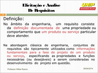Professor Wilker Bueno
3
28/04/2014
Elicitação e Analise
De Requisitos
Definição:
No âmbito da engenharia, um requisito consiste
da definição documentada de uma propriedade ou
comportamento que um produto ou serviço particular
deve atender.
Na abordagem clássica de engenharia, conjuntos de
requisitos são tipicamente utilizados como informações
fundamentais para a fase de projeto de um produto
ou serviço, especificando as propriedades e funções
necessárias (ou desejáveis) a serem consideradas no
desenvolvimento do projeto em questão.
 