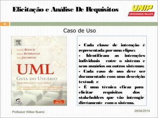 Professor Wilker Bueno
31
28/04/2014
Elicitação e Análise De Requisitos
Caso de Uso
- Cada classe de interação é
representada poruma elipse;
- Identificam as interações
individuais entre o sistema e
seus usuários ou outros sistemas;
- Cada caso de uso deve ser
documentado com uma descrição
textual; e
- É uma técnica eficaz para
elicitar requisitos dos
stakeholders que vão interagir
diretamente como sistema.
 
