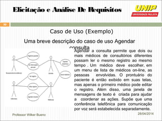 Professor Wilker Bueno
32
28/04/2014
Elicitação e Análise De Requisitos
Caso de Uso (Exemplo)
Uma breve descrição do caso de uso Agendar
consultaAgendar a consulta permite que dois ou
mais médicos de consultórios diferentes
possam ler o mesmo registro ao mesmo
tempo . Um médico deve escolher, em
um menu de lista de médicos on-line, as
pessoas envolvidas. O prontuário do
paciente é então exibido em suas telas,
mas apenas o primeiro médico pode editar
o registro. Além disso, uma janela de
mensagens de texto é criada para ajudar
a coordenar as ações. Supõe que uma
conferência telefônica para comunicação
por voz será estabelecida separadamente.
 
