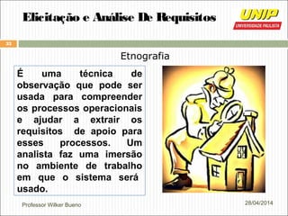 Professor Wilker Bueno
33
28/04/2014
Elicitação e Análise De Requisitos
Etnografia
É uma técnica de
observação que pode ser
usada para compreender
os processos operacionais
e ajudar a extrair os
requisitos de apoio para
esses processos. Um
analista faz uma imersão
no ambiente de trabalho
em que o sistema será
usado.
 