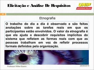 Professor Wilker Bueno
34
28/04/2014
Elicitação e Análise De Requisitos
Etnografia
O trabalho do dia a dia é observado e são feitas
anotações sobre as tarefas reais em que os
participantes estão envolvidos. O valor da etnografia é
que ela ajuda a descobrir requisitos implícitos do
sistema que refletem as formas reais com que as
pessoas trabalham em vez de refletir processos
formais definidos pela organização.
 