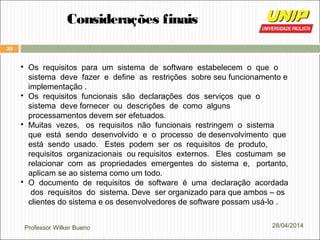 Professor Wilker Bueno
35
28/04/2014
Considerações finais

Os requisitos para um sistema de software estabelecem o que o
sistema deve fazer e define as restrições sobre seu funcionamento e
implementação .

Os requisitos funcionais são declarações dos serviços que o
sistema deve fornecer ou descrições de como alguns
processamentos devem ser efetuados.

Muitas vezes, os requisitos não funcionais restringem o sistema
que está sendo desenvolvido e o processo de desenvolvimento que
está sendo usado. Estes podem ser os requisitos de produto,
requisitos organizacionais ou requisitos externos. Eles costumam se
relacionar com as propriedades emergentes do sistema e, portanto,
aplicam se ao sistema como um todo.

O documento de requisitos de software é uma declaração acordada
dos requisitos do sistema. Deve ser organizado para que ambos – os
clientes do sistema e os desenvolvedores de software possam usá-lo .
 