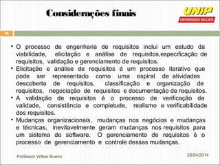 Professor Wilker Bueno
36
28/04/2014
Considerações finais

O processo de engenharia de requisitos inclui um estudo da
viabilidade, elicitação e análise de requisitos,especificação de
requisitos, validação e gerenciamento de requisitos.

Elicitação e análise de requisitos é um processo iterativo que
pode ser representado como uma espiral de atividades
descoberta de requisitos, classificação e organização de
requisitos, negociação de requisitos e documentação de requisitos.

A validação de requisitos é o processo de verificação da
validade, consistência e completude, realismo e verificabilidade
dos requisitos.

Mudanças organizacionais, mudanças nos negócios e mudanças
e técnicas, inevitavelmente geram mudanças nos requisitos para
um sistema de software. O gerenciamento de requisitos é o
processo de gerenciamento e controle dessas mudanças.
 