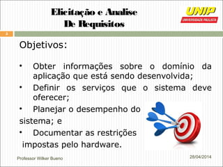 Professor Wilker Bueno
5
28/04/2014
Elicitação e Analise
De Requisitos
Objetivos:

Obter informações sobre o domínio da
aplicação que está sendo desenvolvida;

Definir os serviços que o sistema deve
oferecer;

Planejar o desempenho do
sistema; e

Documentar as restrições
impostas pelo hardware.
 