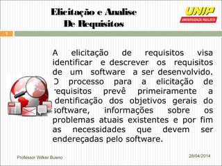 Professor Wilker Bueno
7
28/04/2014
Elicitação e Analise
De Requisitos
A elicitação de requisitos visa
identificar e descrever os requisitos
de um software a ser desenvolvido.
O processo para a elicitação de
requisitos prevê primeiramente a
identificação dos objetivos gerais do
software, informações sobre os
problemas atuais existentes e por fim
as necessidades que devem ser
endereçadas pelo software.
 