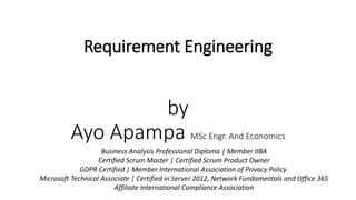 Requirement Engineering
by
Ayo Apampa MSc Engr. And Economics
Business Analysis Professional Diploma | Member IIBA
Certified Scrum Master | Certified Scrum Product Owner
GDPR Certified | Member International Association of Privacy Policy
Microsoft Technical Associate | Certified in Server 2012, Network Fundamentals and Office 365
Affiliate International Compliance Association
 