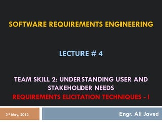 SOFTWARE REQUIREMENTS ENGINEERING
LECTURE # 4
TEAM SKILL 2: UNDERSTANDING USER AND
STAKEHOLDER NEEDS
REQUIREMENTS ELICITATION TECHNIQUES - I
Engr. Ali Javed
3rd May, 2013
 