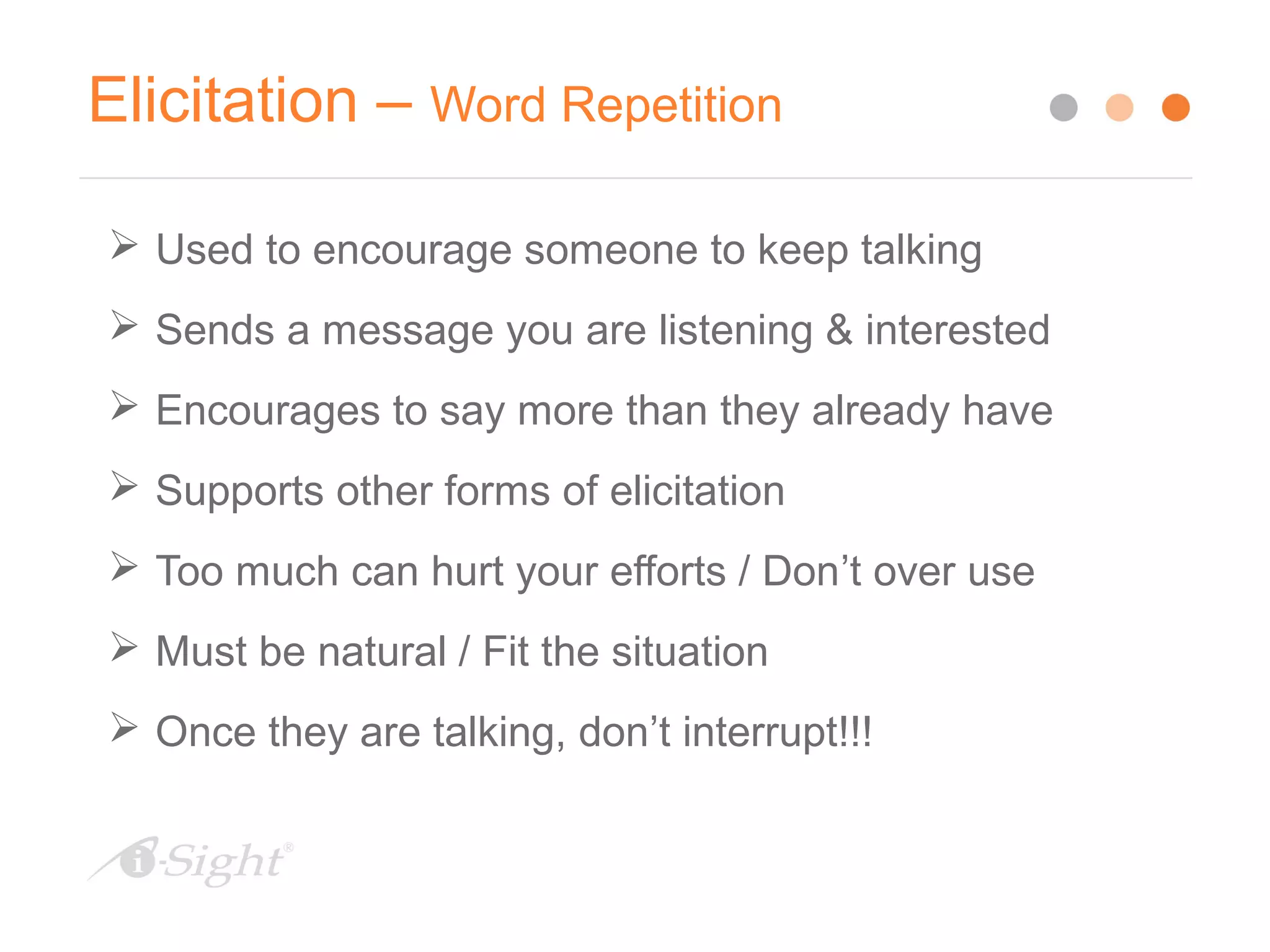Elicitation – Word Repetition
 Used to encourage someone to keep talking
 Sends a message you are listening & interested
 Encourages to say more than they already have
 Supports other forms of elicitation
 Too much can hurt your efforts / Don’t over use
 Must be natural / Fit the situation
 Once they are talking, don’t interrupt!!!
 