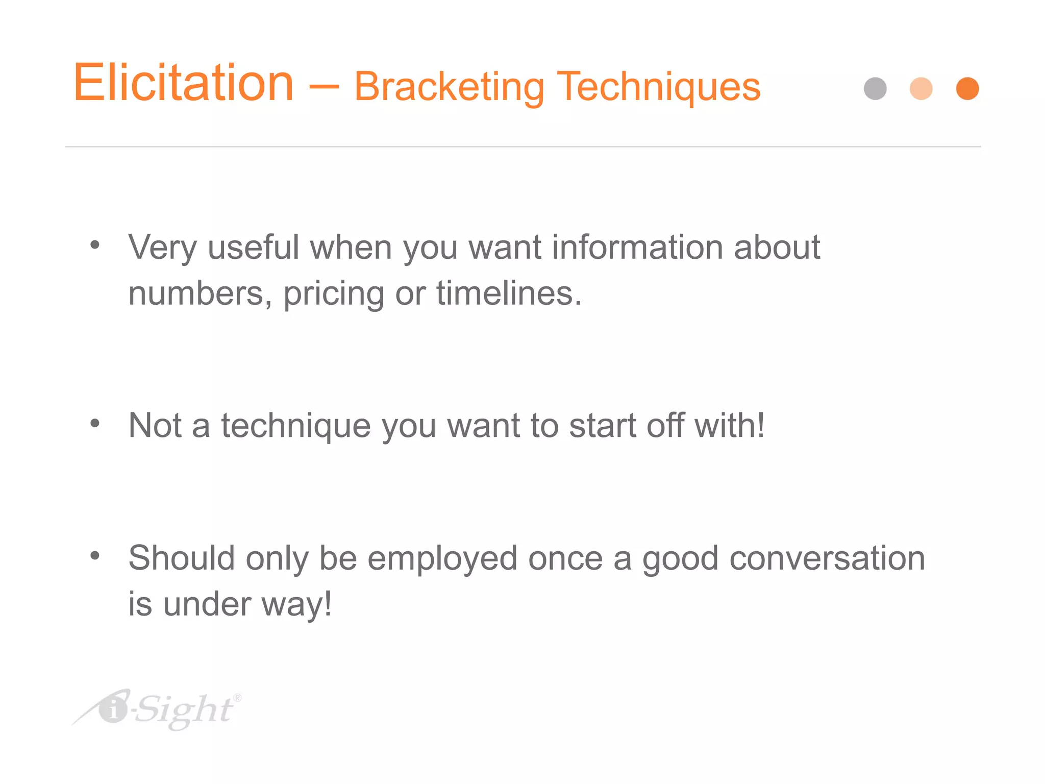 Elicitation – Bracketing Techniques
• Very useful when you want information about
numbers, pricing or timelines.
• Not a technique you want to start off with!
• Should only be employed once a good conversation
is under way!
 