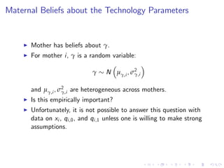 Maternal Beliefs about the Technology Parameters


    I   Mother has beliefs about γ.
    I   For mother i, γ is a random variable:

                                γ    N µγ,i , σ2
                                               γ,i


        and µγ,i , σ2 are heterogeneous across mothers.
                    γ,i
    I   Is this empirically important?
    I   Unfortunately, it is not possible to answer this question with
        data on xi , qi ,0 , and qi ,1 unless one is willing to make strong
        assumptions.
 