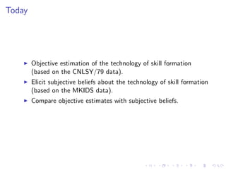 Today




    I   Objective estimation of the technology of skill formation
        (based on the CNLSY/79 data).
    I   Elicit subjective beliefs about the technology of skill formation
        (based on the MKIDS data).
    I   Compare objective estimates with subjective beliefs.
 