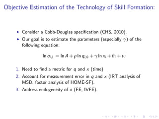 Objective Estimation of the Technology of Skill Formation:


    I   Consider a Cobb-Douglas speci…cation (CHS, 2010).
    I   Our goal is to estimate the parameters (especially γ) of the
        following equation:

                  ln qi ,1 = ln A + ρ ln qi ,0 + γ ln xi + θ i + νi

    1. Need to …nd a metric for q and x (time)
    2. Account for measurement error in q and x (IRT analysis of
       MSD, factor analysis of HOME-SF).
    3. Address endogeneity of x (FE, IVFE).
 