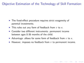 Objective Estimation of the Technology of Skill Formation:



    I   The …xed-e¤ect procedure requires strict exogeneity of
        parental investments.
    I   This rules out any form of feedback from ν to x.
    I   Consider two di¤erent instruments: permanent income
        between ages 0-36 months of the child.
    I   Advantage: allows for some form of feedback from ν to x.
    I   However, imposes no feedback from ν to permanent income.
 